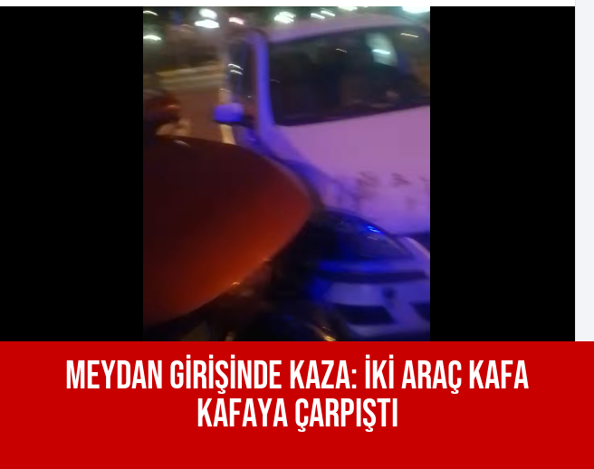MEYDAN GİRİŞİNDE KAZA: İKİ ARAÇ KAFA KAFAYA ÇARPIŞTI